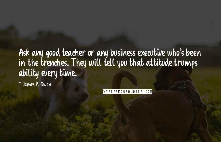 James P. Owen Quotes: Ask any good teacher or any business executive who's been in the trenches. They will tell you that attitude trumps ability every time.