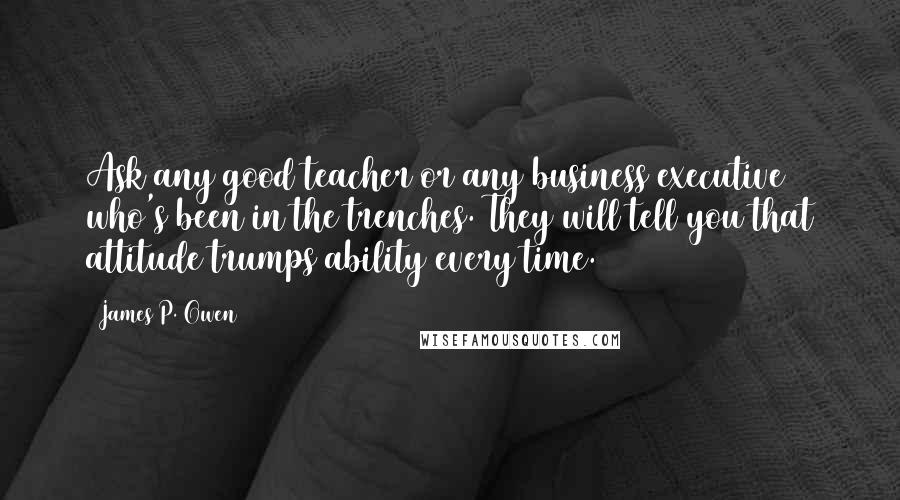 James P. Owen Quotes: Ask any good teacher or any business executive who's been in the trenches. They will tell you that attitude trumps ability every time.