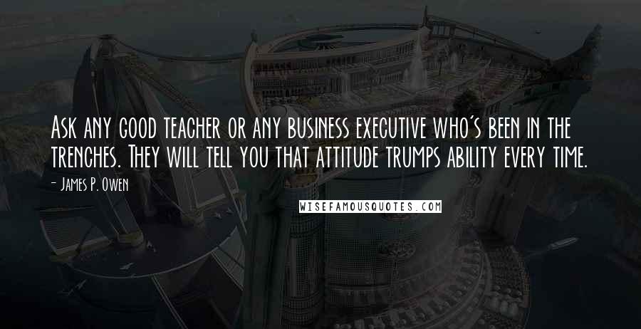 James P. Owen Quotes: Ask any good teacher or any business executive who's been in the trenches. They will tell you that attitude trumps ability every time.