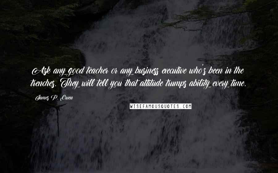 James P. Owen Quotes: Ask any good teacher or any business executive who's been in the trenches. They will tell you that attitude trumps ability every time.