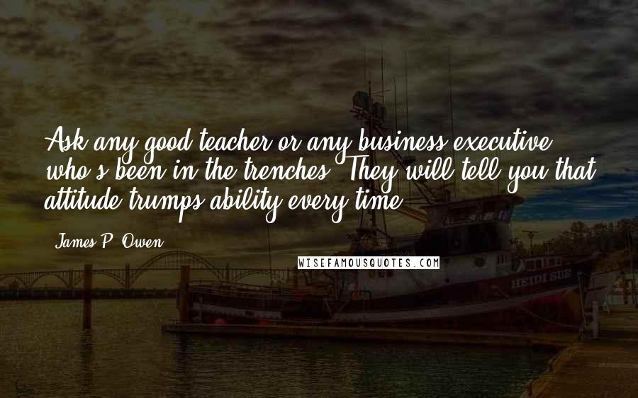 James P. Owen Quotes: Ask any good teacher or any business executive who's been in the trenches. They will tell you that attitude trumps ability every time.