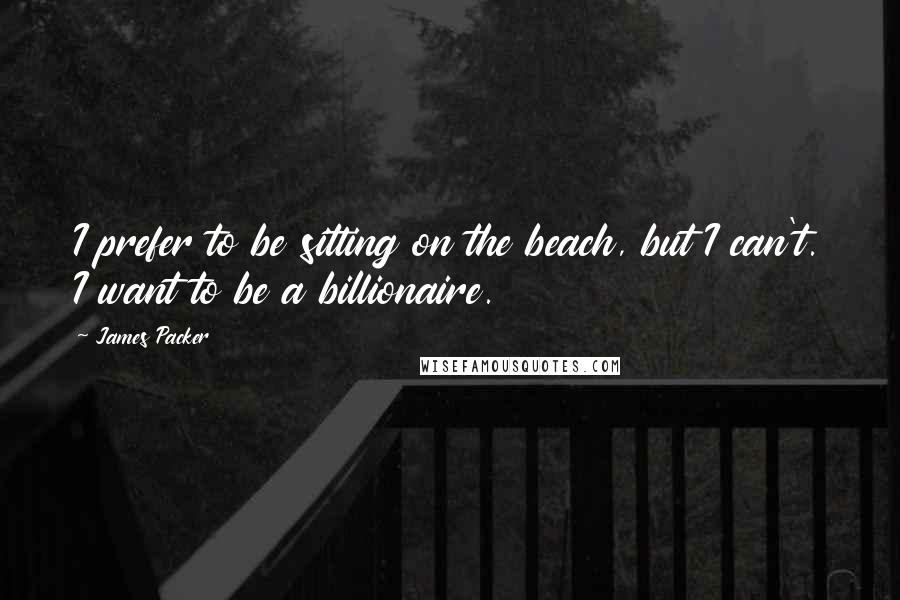 James Packer Quotes: I prefer to be sitting on the beach, but I can't. I want to be a billionaire.