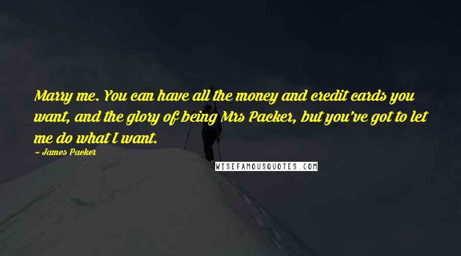 James Packer Quotes: Marry me. You can have all the money and credit cards you want, and the glory of being Mrs Packer, but you've got to let me do what I want.