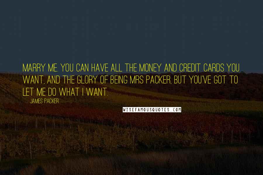 James Packer Quotes: Marry me. You can have all the money and credit cards you want, and the glory of being Mrs Packer, but you've got to let me do what I want.