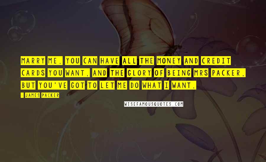 James Packer Quotes: Marry me. You can have all the money and credit cards you want, and the glory of being Mrs Packer, but you've got to let me do what I want.