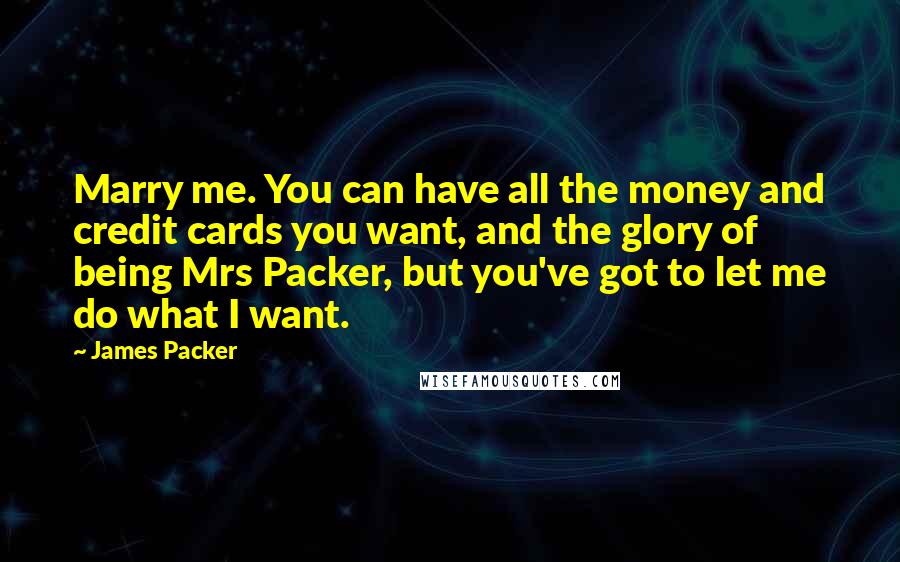 James Packer Quotes: Marry me. You can have all the money and credit cards you want, and the glory of being Mrs Packer, but you've got to let me do what I want.