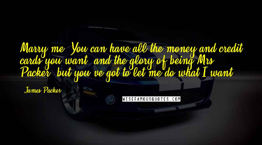 James Packer Quotes: Marry me. You can have all the money and credit cards you want, and the glory of being Mrs Packer, but you've got to let me do what I want.
