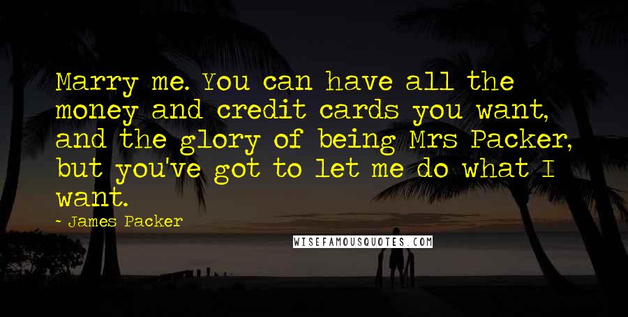 James Packer Quotes: Marry me. You can have all the money and credit cards you want, and the glory of being Mrs Packer, but you've got to let me do what I want.