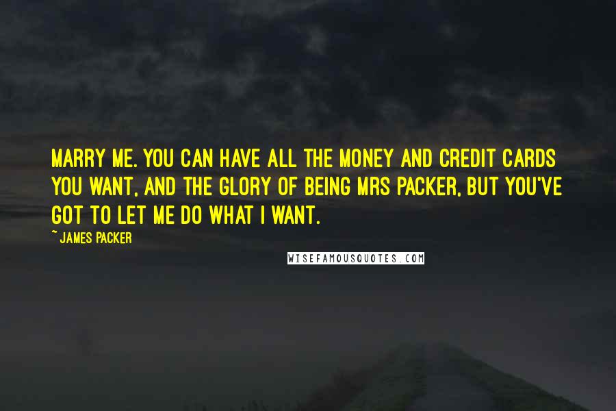 James Packer Quotes: Marry me. You can have all the money and credit cards you want, and the glory of being Mrs Packer, but you've got to let me do what I want.
