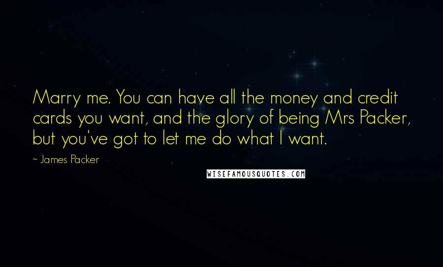 James Packer Quotes: Marry me. You can have all the money and credit cards you want, and the glory of being Mrs Packer, but you've got to let me do what I want.