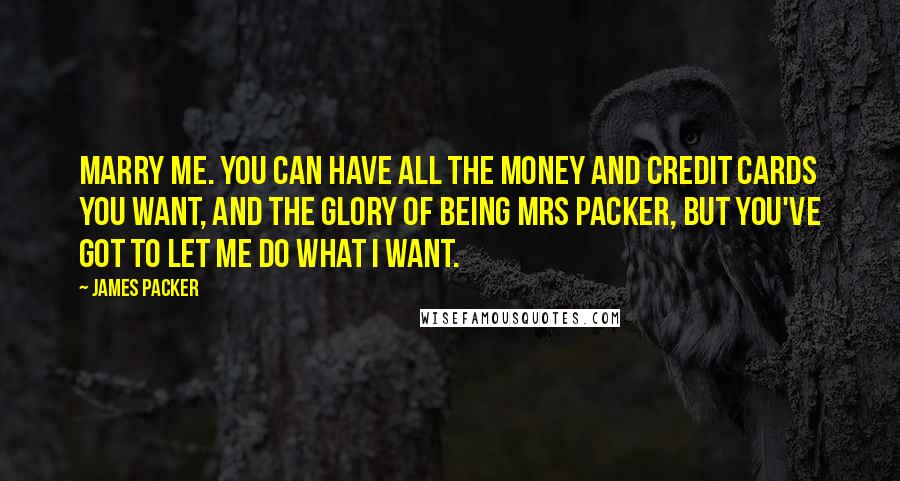 James Packer Quotes: Marry me. You can have all the money and credit cards you want, and the glory of being Mrs Packer, but you've got to let me do what I want.