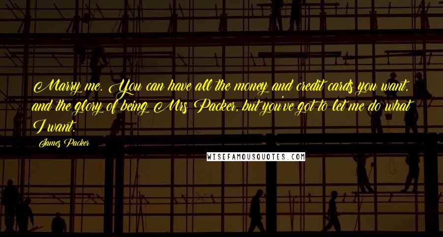 James Packer Quotes: Marry me. You can have all the money and credit cards you want, and the glory of being Mrs Packer, but you've got to let me do what I want.