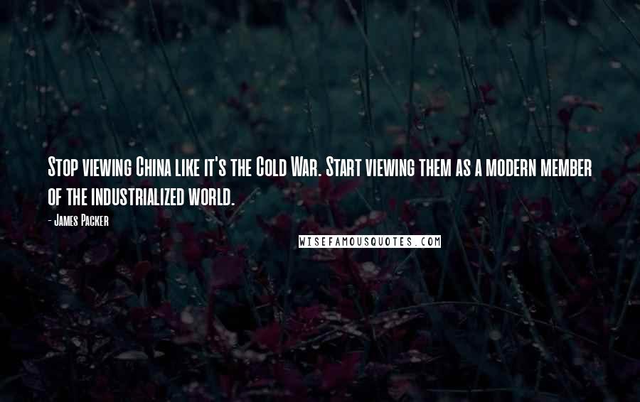James Packer Quotes: Stop viewing China like it's the Cold War. Start viewing them as a modern member of the industrialized world.