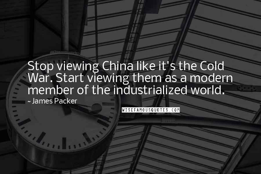 James Packer Quotes: Stop viewing China like it's the Cold War. Start viewing them as a modern member of the industrialized world.