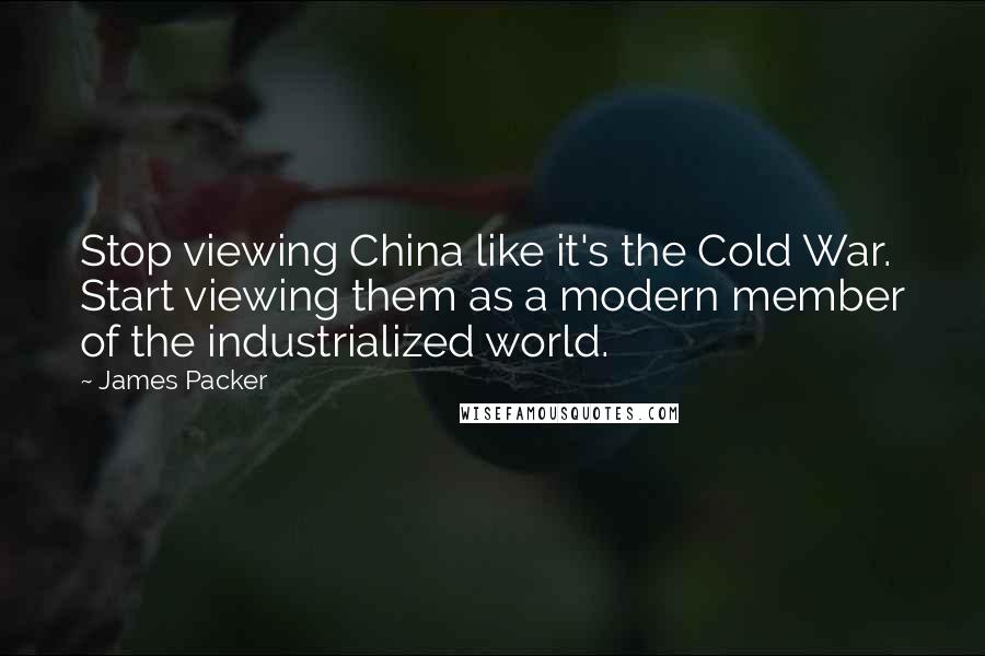 James Packer Quotes: Stop viewing China like it's the Cold War. Start viewing them as a modern member of the industrialized world.