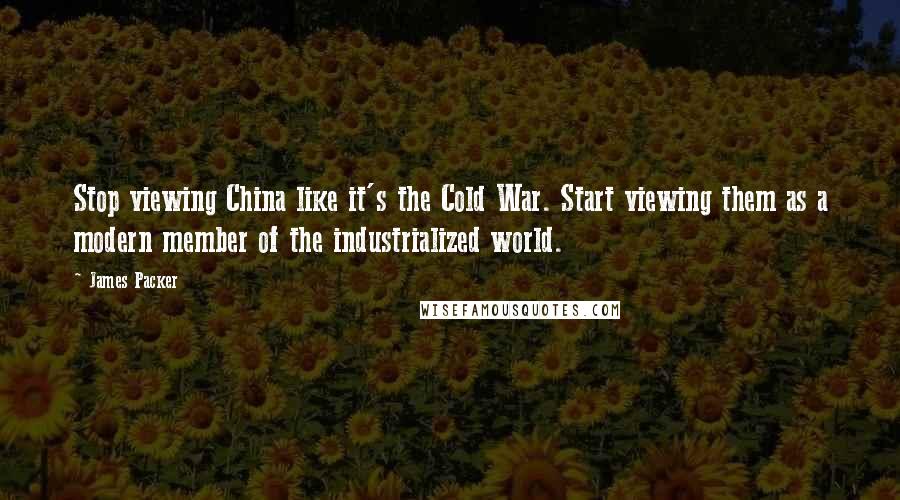 James Packer Quotes: Stop viewing China like it's the Cold War. Start viewing them as a modern member of the industrialized world.