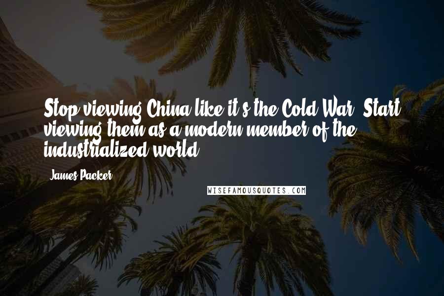 James Packer Quotes: Stop viewing China like it's the Cold War. Start viewing them as a modern member of the industrialized world.