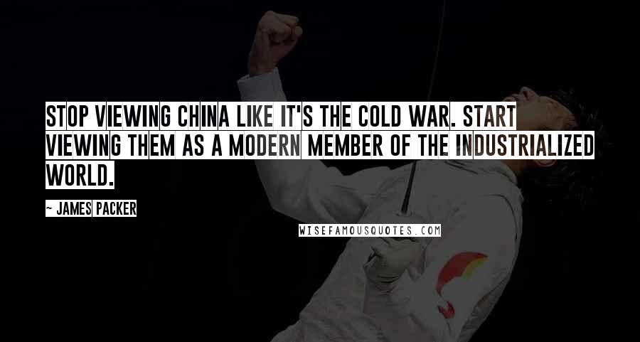 James Packer Quotes: Stop viewing China like it's the Cold War. Start viewing them as a modern member of the industrialized world.