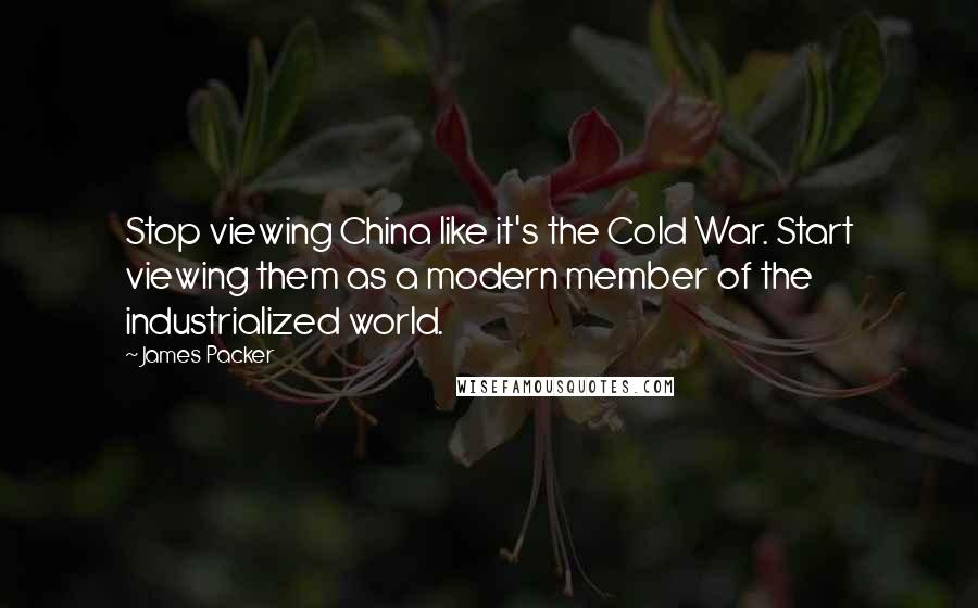 James Packer Quotes: Stop viewing China like it's the Cold War. Start viewing them as a modern member of the industrialized world.
