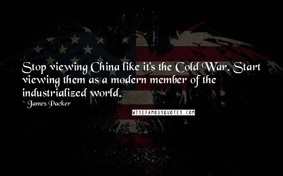 James Packer Quotes: Stop viewing China like it's the Cold War. Start viewing them as a modern member of the industrialized world.