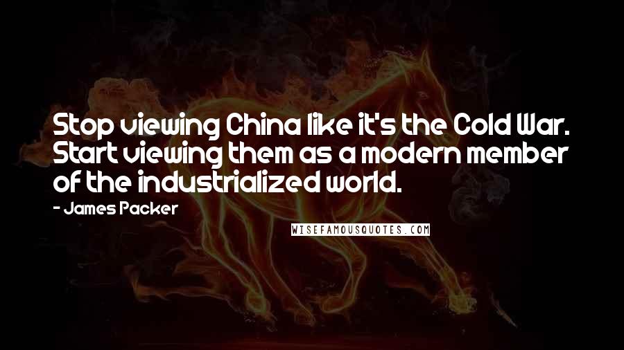 James Packer Quotes: Stop viewing China like it's the Cold War. Start viewing them as a modern member of the industrialized world.