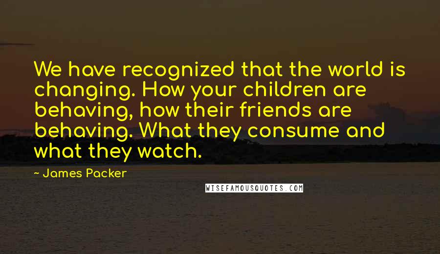 James Packer Quotes: We have recognized that the world is changing. How your children are behaving, how their friends are behaving. What they consume and what they watch.