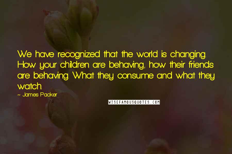 James Packer Quotes: We have recognized that the world is changing. How your children are behaving, how their friends are behaving. What they consume and what they watch.