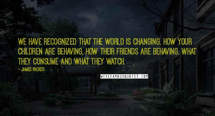 James Packer Quotes: We have recognized that the world is changing. How your children are behaving, how their friends are behaving. What they consume and what they watch.