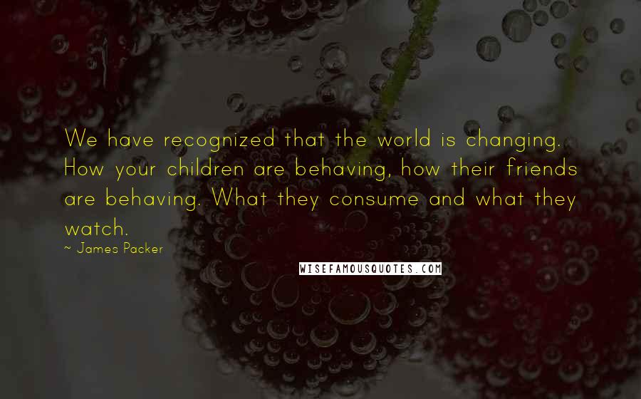 James Packer Quotes: We have recognized that the world is changing. How your children are behaving, how their friends are behaving. What they consume and what they watch.