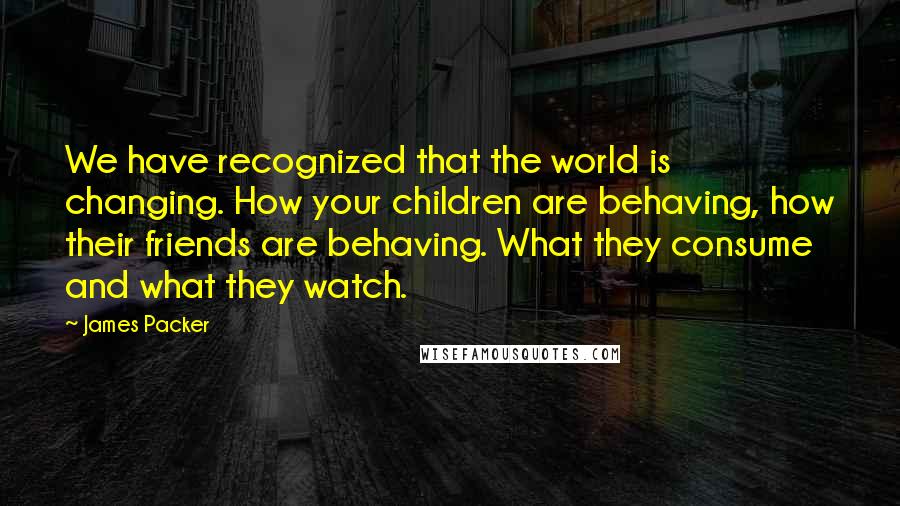 James Packer Quotes: We have recognized that the world is changing. How your children are behaving, how their friends are behaving. What they consume and what they watch.