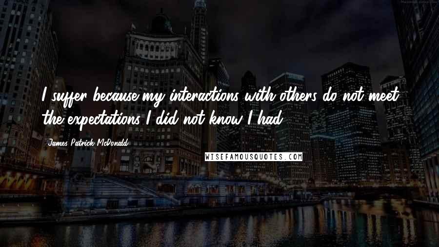 James Patrick McDonald Quotes: I suffer because my interactions with others do not meet the expectations I did not know I had.