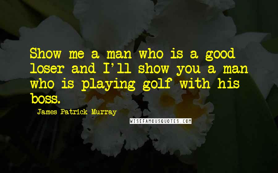 James Patrick Murray Quotes: Show me a man who is a good loser and I'll show you a man who is playing golf with his boss.