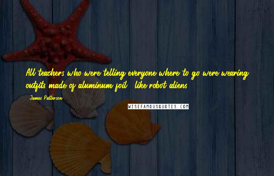 James Patterson Quotes: All teachers who were telling everyone where to go were wearing outfits made of aluminum foil , like robot aliens .
