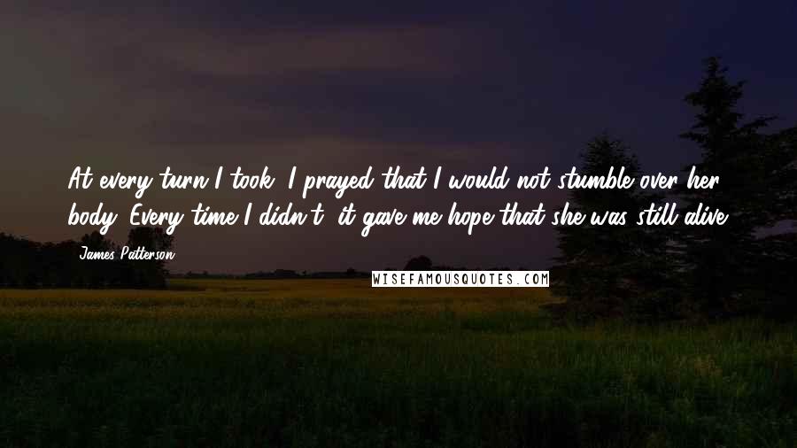 James Patterson Quotes: At every turn I took, I prayed that I would not stumble over her body. Every time I didn't, it gave me hope that she was still alive.