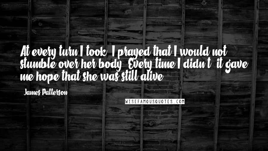 James Patterson Quotes: At every turn I took, I prayed that I would not stumble over her body. Every time I didn't, it gave me hope that she was still alive.