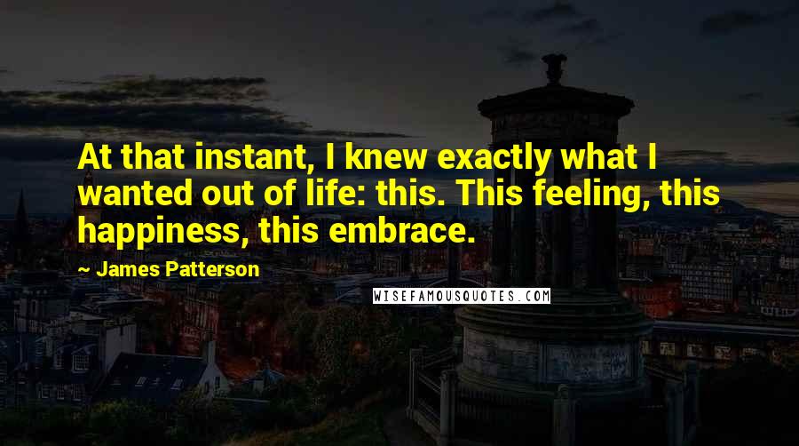 James Patterson Quotes: At that instant, I knew exactly what I wanted out of life: this. This feeling, this happiness, this embrace.