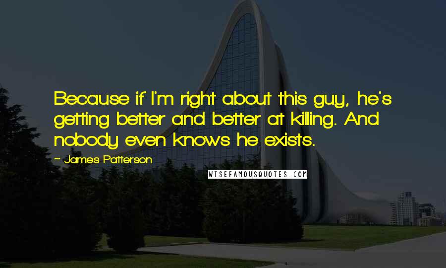 James Patterson Quotes: Because if I'm right about this guy, he's getting better and better at killing. And nobody even knows he exists.