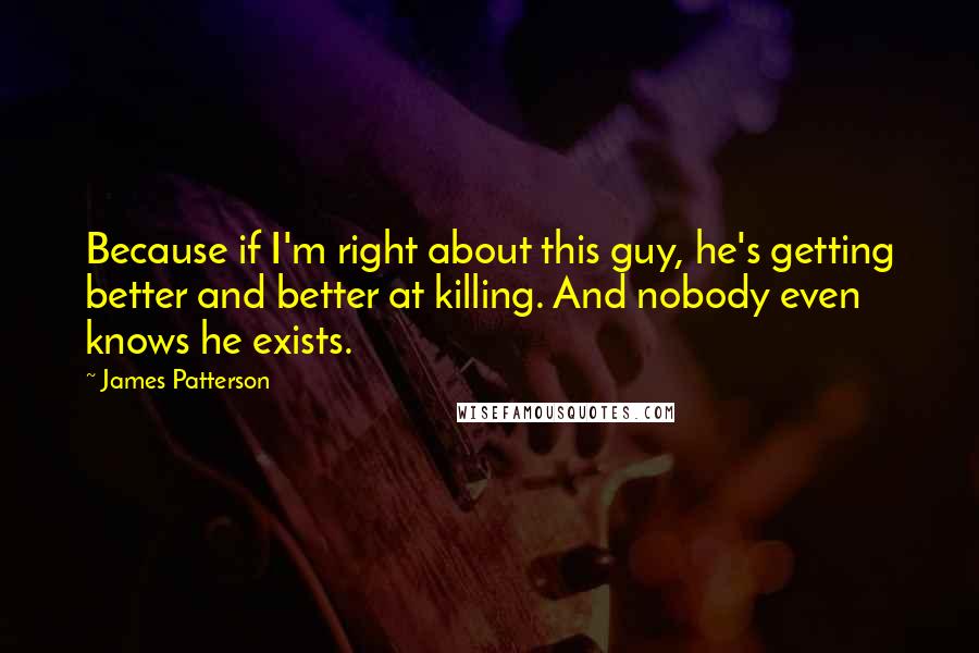 James Patterson Quotes: Because if I'm right about this guy, he's getting better and better at killing. And nobody even knows he exists.