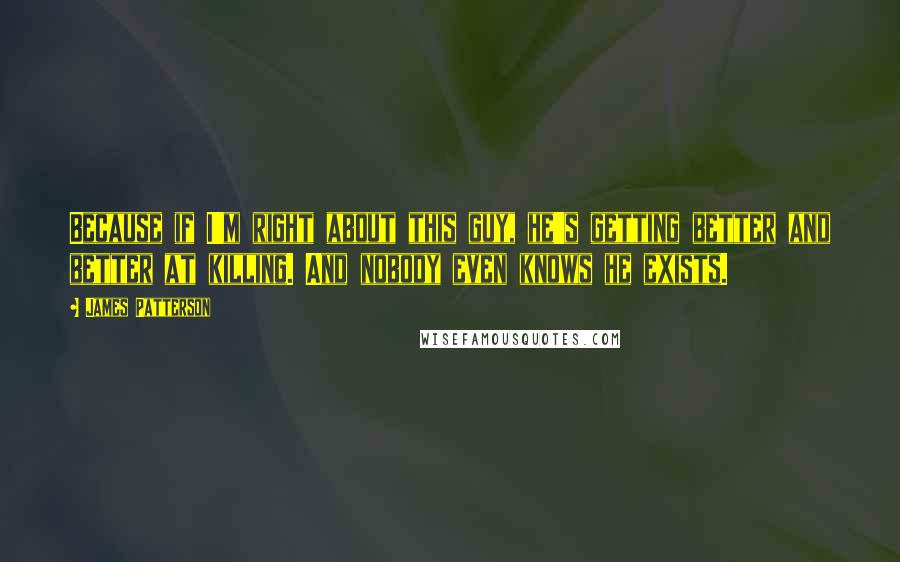 James Patterson Quotes: Because if I'm right about this guy, he's getting better and better at killing. And nobody even knows he exists.