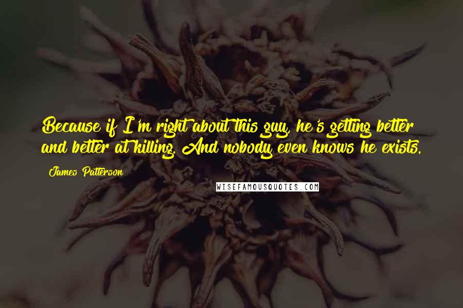 James Patterson Quotes: Because if I'm right about this guy, he's getting better and better at killing. And nobody even knows he exists.