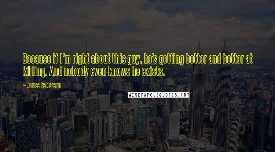 James Patterson Quotes: Because if I'm right about this guy, he's getting better and better at killing. And nobody even knows he exists.