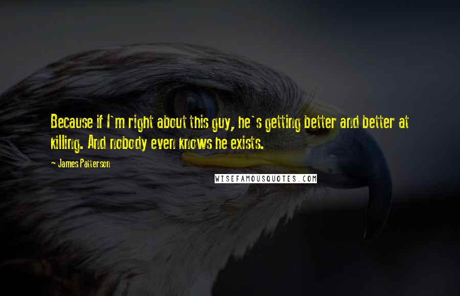 James Patterson Quotes: Because if I'm right about this guy, he's getting better and better at killing. And nobody even knows he exists.