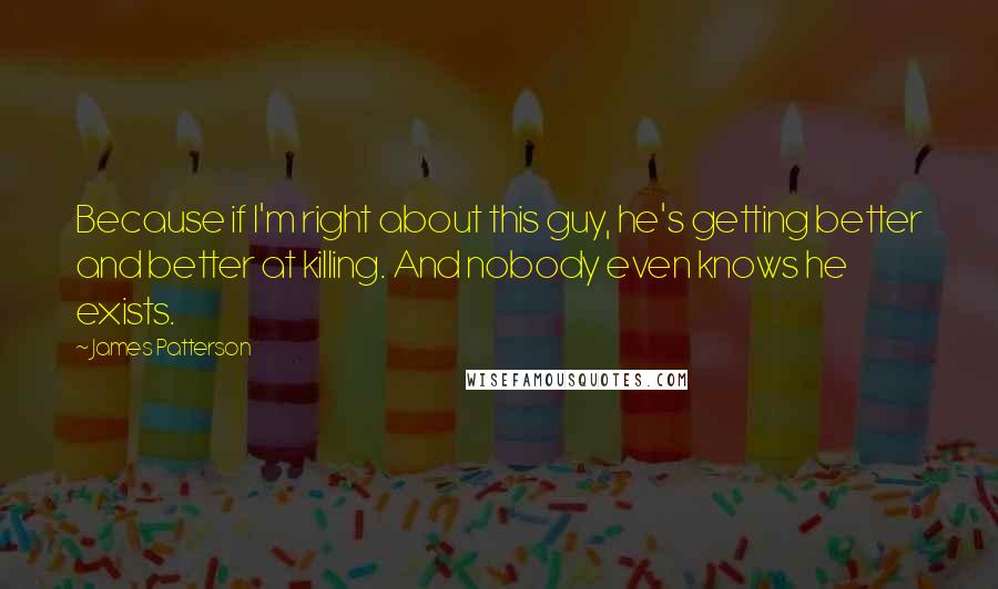 James Patterson Quotes: Because if I'm right about this guy, he's getting better and better at killing. And nobody even knows he exists.