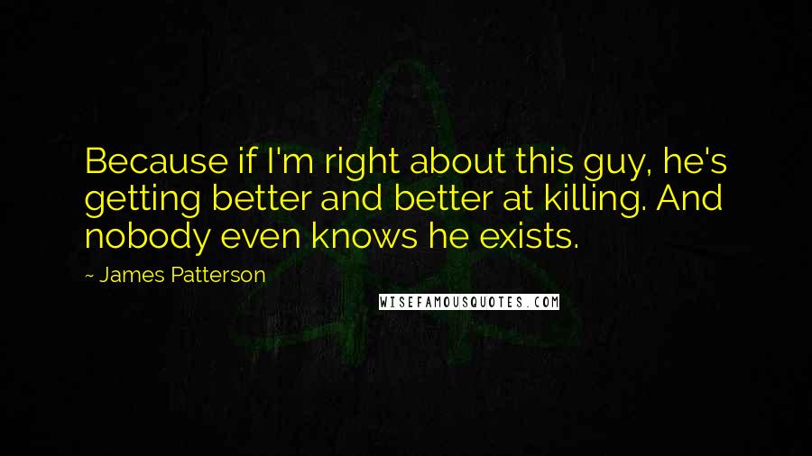 James Patterson Quotes: Because if I'm right about this guy, he's getting better and better at killing. And nobody even knows he exists.