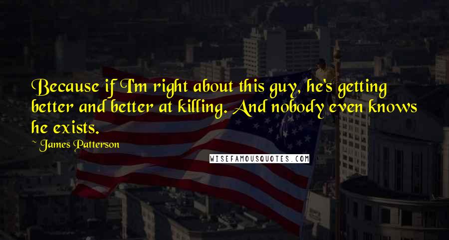 James Patterson Quotes: Because if I'm right about this guy, he's getting better and better at killing. And nobody even knows he exists.