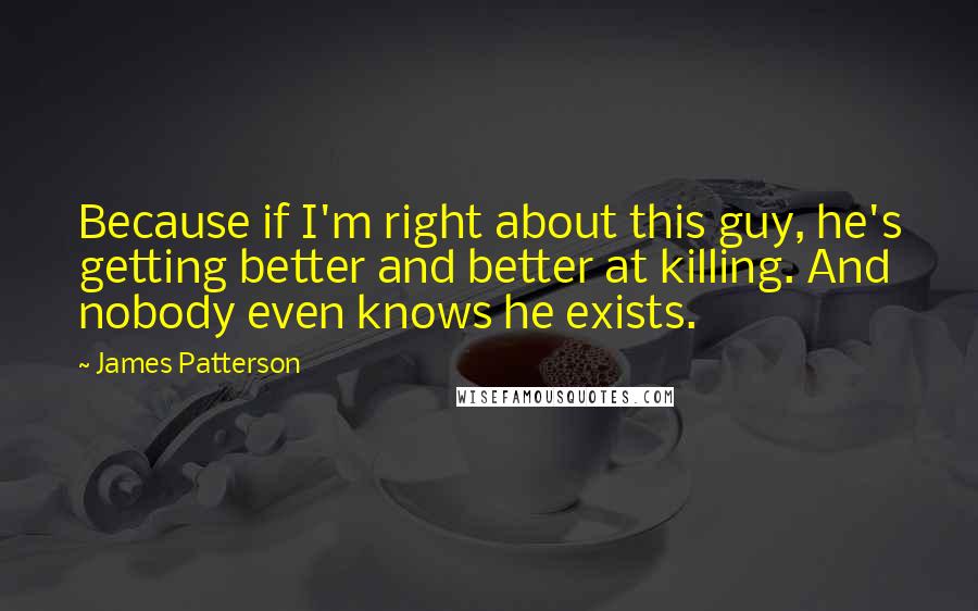 James Patterson Quotes: Because if I'm right about this guy, he's getting better and better at killing. And nobody even knows he exists.