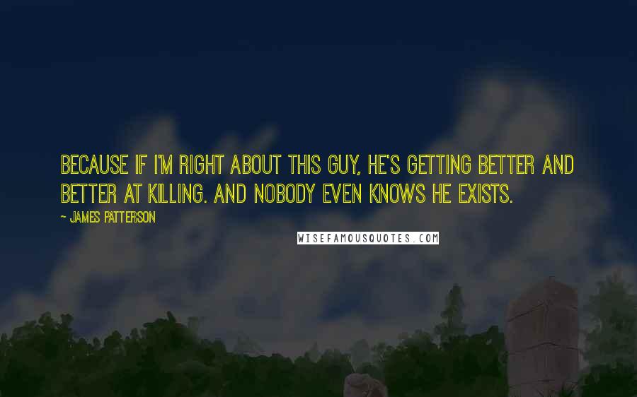 James Patterson Quotes: Because if I'm right about this guy, he's getting better and better at killing. And nobody even knows he exists.