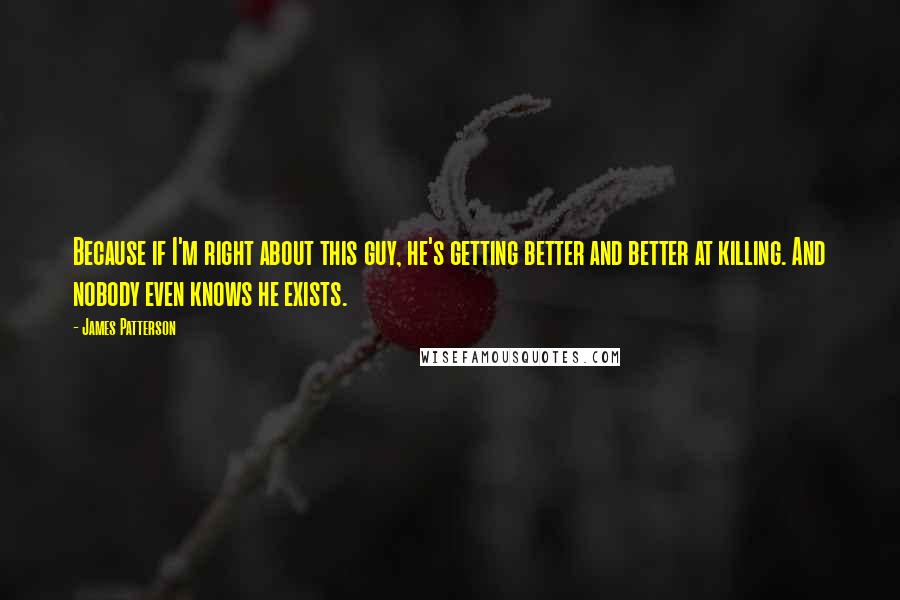 James Patterson Quotes: Because if I'm right about this guy, he's getting better and better at killing. And nobody even knows he exists.