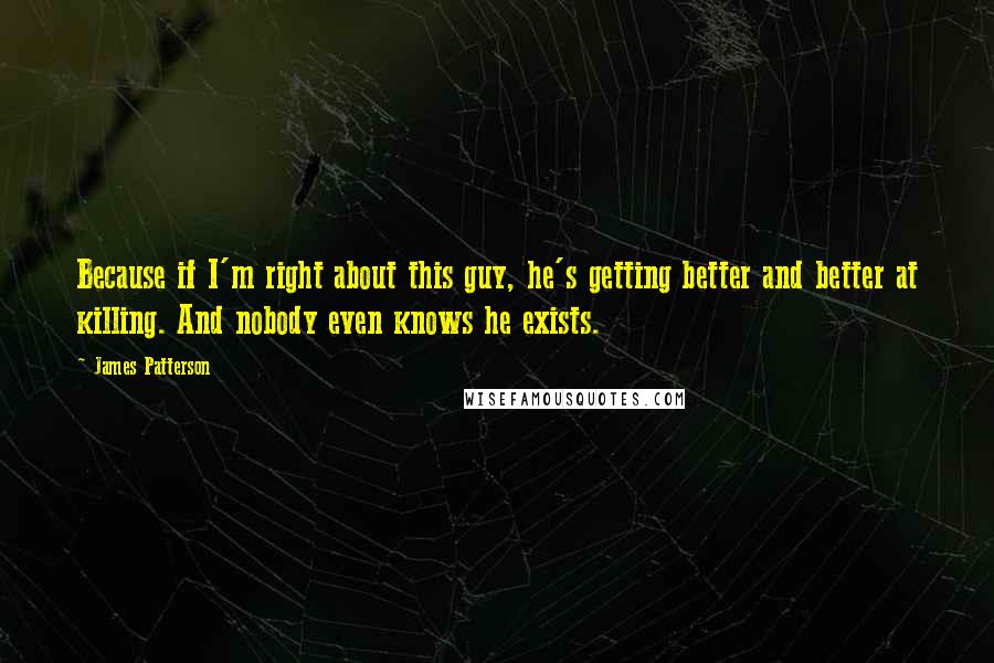 James Patterson Quotes: Because if I'm right about this guy, he's getting better and better at killing. And nobody even knows he exists.