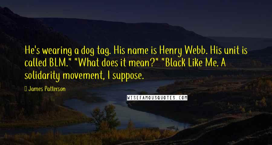 James Patterson Quotes: He's wearing a dog tag. His name is Henry Webb. His unit is called BLM." "What does it mean?" "Black Like Me. A solidarity movement, I suppose.